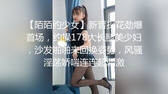 【陌陌约少女】新晋探花劲爆首场，约操178大长腿美少妇，沙发啪啪来回换姿势，风骚淫荡娇喘连连超刺激