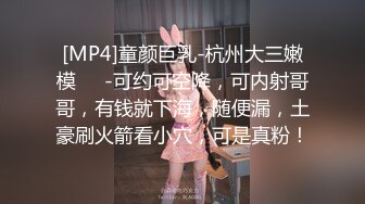 [MP4]童颜巨乳-杭州大三嫩模❤️-可约可空降，可内射哥哥，有钱就下海，随便漏，土豪刷火箭看小穴，可是真粉！