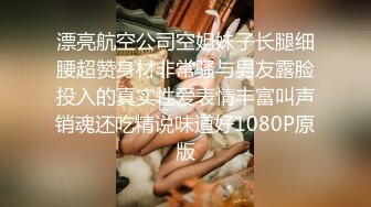 漂亮航空公司空姐妹子长腿细腰超赞身材非常骚与男友露脸投入的真实性爱表情丰富叫声销魂还吃精说味道好1080P原版