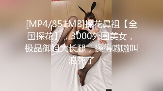 [MP4/851MB]探花鼻祖【全国探花】，3000外围美女，极品御姐大长腿，操得嗷嗷叫浪死了