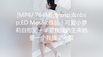 [MP4/ 764M]&nbsp;&nbsp;ED Mosaic极品！可爱小萝莉自慰到一半要我找男生来她要一个我找了一双