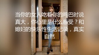 当你的女人吃着你的鸡巴时说真大，你心里是什么感受？和媳妇的快乐性生活记录，真实自然