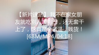 【新片速遞】 我不在家女朋友就吃别人的鸡巴，还无套干上了，这真是个骚逼，贱货！[68M/MP4/04:18]