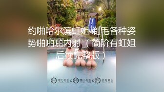 约啪哈尔滨虹姐 剃毛各种姿势啪啪啪内射 （简阶有虹姐后续完整版）