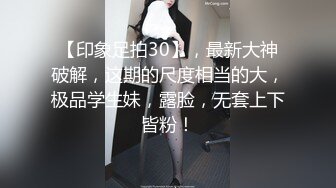 【印象足拍30】，最新大神破解，这期的尺度相当的大，极品学生妹，露脸，无套上下皆粉！