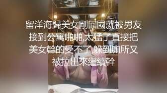 留洋海歸美女剛回國就被男友接到公寓啪啪,太猛了直接把美女幹的受不了,躲到廁所又被拉出來繼續幹