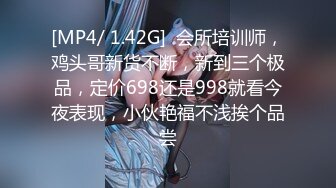 [MP4/ 1.42G]  会所培训师，鸡头哥新货不断，新到三个极品，定价698还是998就看今夜表现，小伙艳福不浅挨个品尝