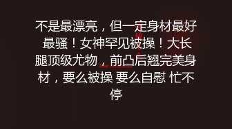 不是最漂亮，但一定身材最好 最骚！女神罕见被操！大长腿顶级尤物，前凸后翘完美身材，要么被操 要么自慰 忙不停