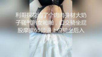 利哥探花约了个肉肉身材大奶子骚气熟女啪啪，口交骑坐屁股摩擦69舔逼上位骑坐后入猛操