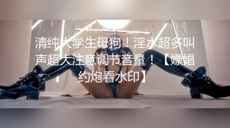 清纯大学生母狗！淫水超多叫声超大注意调节音量！【嫖娼约炮看水印】