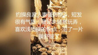 约操良家人妻骚御姐2，短发很有气质，骚起来随意玩弄，喜欢浅插操的快点，湿了一片操舒服了