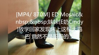 [MP4/ 870M] ED Mosaic&nbsp;&nbsp;妹妹(E奶Cindy)放学回家发现床上这根大鸡巴 竟然不是哥哥的！