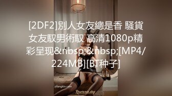 [2DF2]別人女友總是香 騷貨女友馭男術馭 高清1080p精彩呈现&nbsp;&nbsp;[MP4/224MB][BT种子]