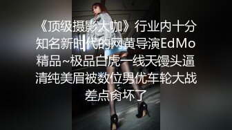 《顶级摄影大咖》行业内十分知名新时代的网黄导演EdMo精品~极品白虎一线天馒头逼清纯美眉被数位男优车轮大战差点肏坏了