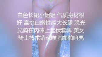 白色长裙小姐姐 气质身材很好 高挑白嫩性感大长腿 脱光光骑在肉棒上起伏套弄 美女骑士技术销魂噗嗤啪啪响亮