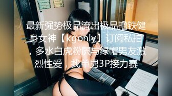 最新强势极品流出极品撸铁健身女神【kgonly】订阅私拍，多水白虎粉屄与绿帽男友激烈性爱，找单男3P接力赛