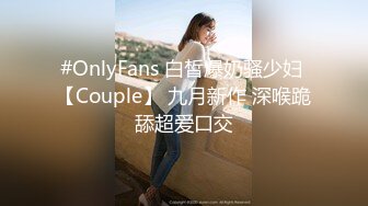 #OnlyFans 白皙爆奶骚少妇 【Couple】 九月新作 深喉跪舔超爱口交