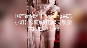 国产福利姬【Pudding果冻小姐】脸蛋身材超级无敌 脸穴同框VIP订阅