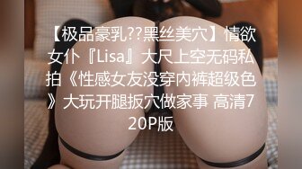 【极品豪乳??黑丝美穴】情欲女仆『Lisa』大尺上空无码私拍《性感女友没穿內裤超级色》大玩开腿扳穴做家事 高清720P版