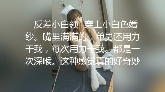 ✿反差小白领✿穿上小白色婚纱。嘴里满满的，单男还用力干我，每次用力干我。都是一次深喉。这种感觉真的好奇妙