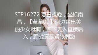 STP16272 夏日夜晚，坐标南昌，【草草00】河边露出美丽少女酥胸，四下无人直接后入，野战真是紧张刺激