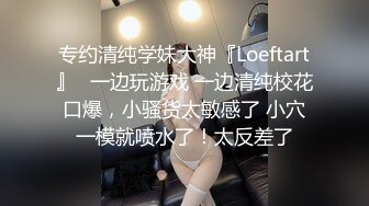 专约清纯学妹大神『Loeftart』✿一边玩游戏 一边清纯校花口爆，小骚货太敏感了 小穴一模就喷水了！太反差了