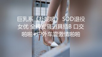 巨乳系《朴妮唛》 SOD退役女优 全裸发骚道具插B 口交啪啪+户外车震激情啪啪