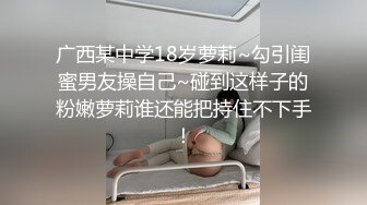 广西某中学18岁萝莉~勾引闺蜜男友操自己~碰到这样子的粉嫩萝莉谁还能把持住不下手！