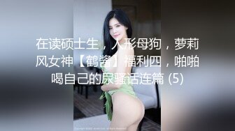 在读硕士生，人形母狗，萝莉风女神【鹤酱】福利四，啪啪喝自己的尿骚话连篇 (5)