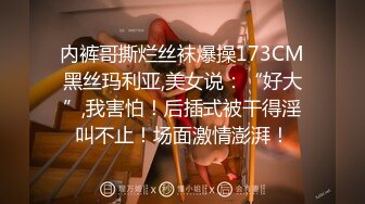 内裤哥撕烂丝袜爆操173CM黑丝玛利亚,美女说：“好大”,我害怕！后插式被干得淫叫不止！场面激情澎湃！