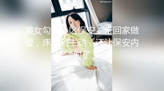 美女勾搭小区保安，带回家做爱，床上超主动，还让保安内射了