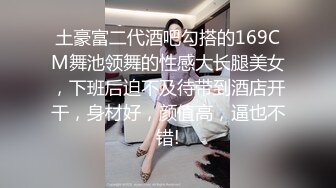 土豪富二代酒吧勾搭的169CM舞池领舞的性感大长腿美女，下班后迫不及待带到酒店开干，身材好，颜值高，逼也不错!