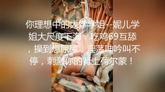 你理想中的大学学姐--妮儿学姐大尺度下海，吃鸡69互舔，操到想尿尿，淫荡呻吟叫不停，刺激你的肾上荷尔蒙！