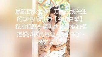 最新顶级女神！万人在线关注的OF极品乳神【冲田杏梨】私拍视图，豪乳大肥臀推油揉搓模拟被肏挑逗~要了命了~感觉又大了