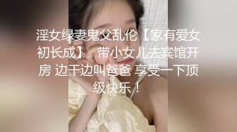 淫女绿妻鬼父乱伦【家有爱女初长成】✅带小女儿去宾馆开房 边干边叫爸爸 享受一下顶级快乐！