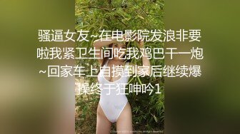 骚逼女友~在电影院发浪非要啦我紧卫生间吃我鸡巴干一炮~回家车上自摸到家后继续爆操终于狂呻吟1