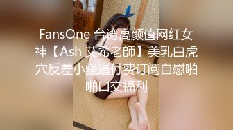 FansOne 台湾高颜值网红女神【Ash 艾希老師】美乳白虎穴反差小骚逼付费订阅自慰啪啪口交福利