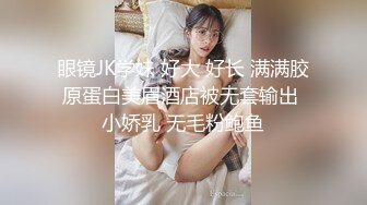 眼镜JK学妹 好大 好长 满满胶原蛋白美眉酒店被无套输出 小娇乳 无毛粉鲍鱼