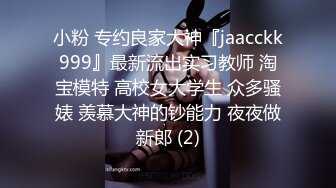 小粉 专约良家大神『jaacckk999』最新流出实习教师 淘宝模特 高校女大学生 众多骚婊 羡慕大神的钞能力 夜夜做新郎 (2)