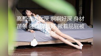 高颜值美女深 啊啊好深 身材苗条 还口货超好 撅着屁屁被猛怼