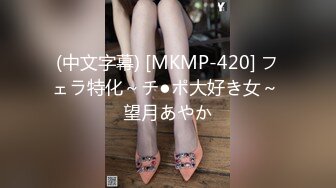 (中文字幕) [MKMP-420] フェラ特化～チ●ポ大好き女～ 望月あやか