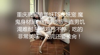 重庆高颜值美妖TS夜妖宠 魔鬼身材黑丝性感诱惑，直男饥渴难耐 狂舔鸡巴不停，吃的非常美味，吃完还要被肏！