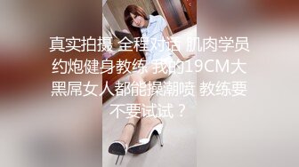 真实拍摄 全程对话 肌肉学员约炮健身教练 我的19CM大黑屌女人都能操潮喷 教练要不要试试？