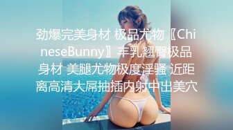 劲爆完美身材 极品尤物〖ChineseBunny〗丰乳翘臀极品身材 美腿尤物极度淫骚 近距离高清大屌抽插内射中出美穴