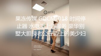 果冻传媒 GDCM-018 时间停止器 水电工上门服务 豪华别墅大胆操老公在边上的美少妇