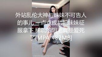 外站乱伦大神与妹妹不可告人的事儿 一点点成功把妹妹征服拿下 稀疏的阴毛真是爱死了[MP4/482MB]