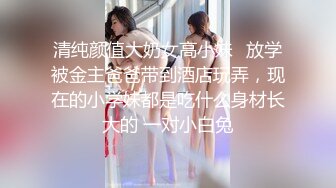 清纯颜值大奶女高小妹✅放学被金主爸爸带到酒店玩弄，现在的小学妹都是吃什么身材长大的 一对小白兔