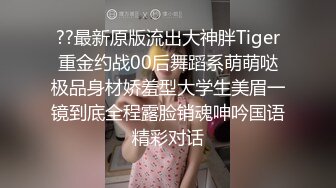 ??最新原版流出大神胖Tiger重金约战00后舞蹈系萌萌哒极品身材娇羞型大学生美眉一镜到底全程露脸销魂呻吟国语精彩对话