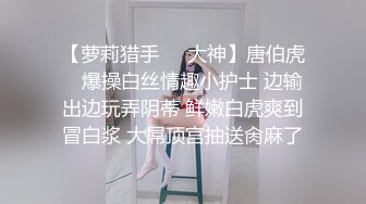 【萝莉猎手❤️大神】唐伯虎✨ 爆操白丝情趣小护士 边输出边玩弄阴蒂 鲜嫩白虎爽到冒白浆 大屌顶宫抽送肏麻了