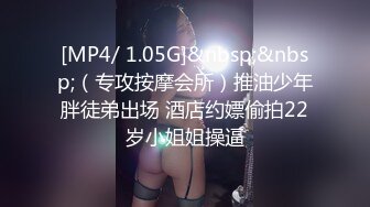 [MP4/ 1.05G]&nbsp;&nbsp;（专攻按摩会所）推油少年胖徒弟出场 酒店约嫖偷拍22岁小姐姐操逼